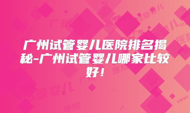 广州试管婴儿医院排名揭秘-广州试管婴儿哪家比较好!