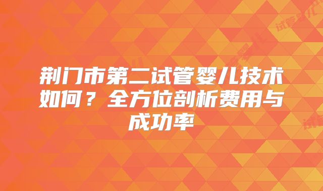 荆门市第二试管婴儿技术如何？全方位剖析费用与成功率