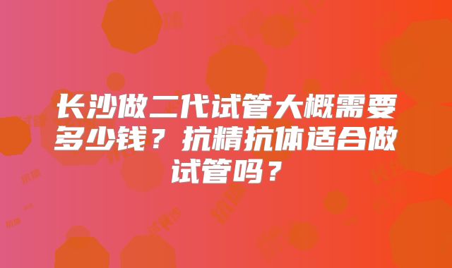 长沙做二代试管大概需要多少钱?抗精抗体适合做试管吗?