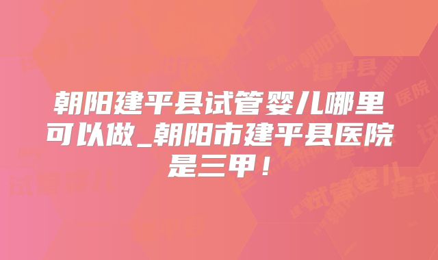 朝阳建平县试管婴儿哪里可以做_朝阳市建平县医院是三甲!