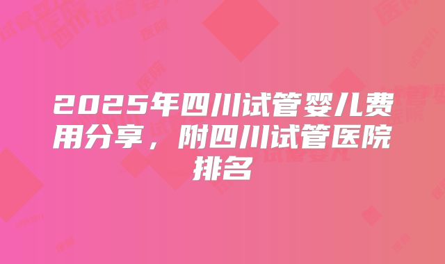 2025年四川试管婴儿费用分享，附四川试管医院排名