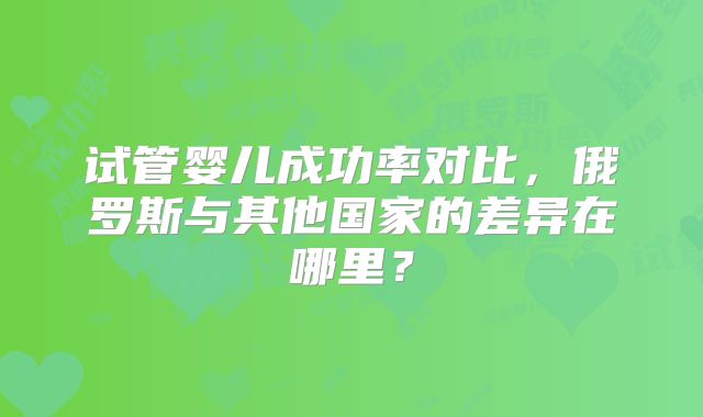试管婴儿成功率对比,俄罗斯与其他国家的差异在哪里?