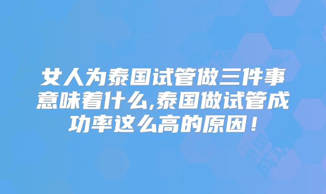 女人为泰国试管做三件事意味着什么,泰国做试管成功率这么高的原因！
