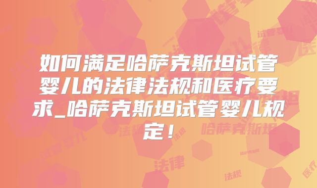 如何满足哈萨克斯坦试管婴儿的法律法规和医疗要求_哈萨克斯坦试管婴儿规定!
