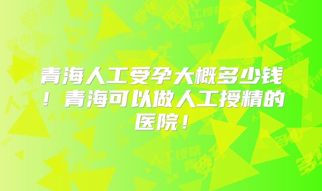 青海人工受孕大概多少钱！青海可以做人工授精的医院！
