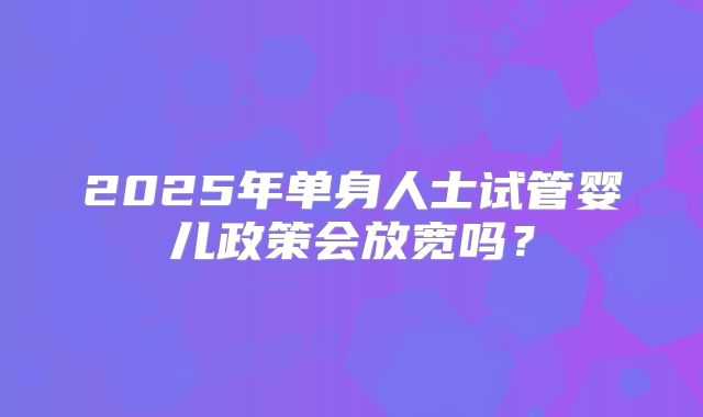 2025年单身人士试管婴儿政策会放宽吗？