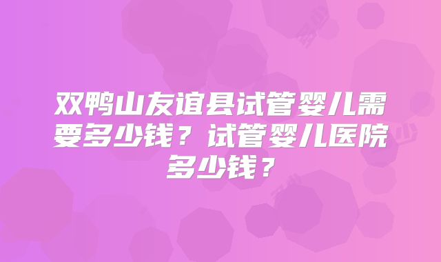 双鸭山友谊县试管婴儿需要多少钱?试管婴儿医院多少钱?