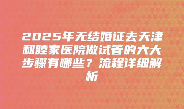 2025年无结婚证去天津和睦家医院做试管的六大步骤有哪些？流程详细解析