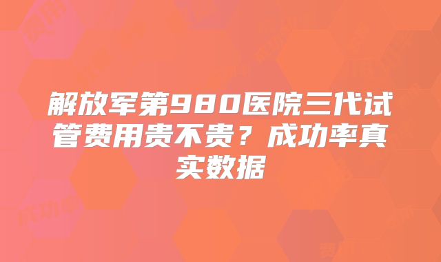 解放军第980医院三代试管费用贵不贵?成功率真实数据