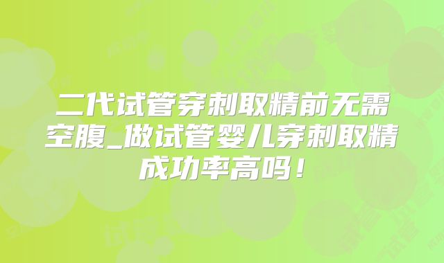 二代试管穿刺取精前无需空腹_做试管婴儿穿刺取精成功率高吗！