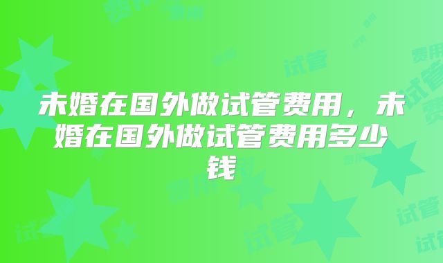 未婚在国外做试管费用，未婚在国外做试管费用多少钱