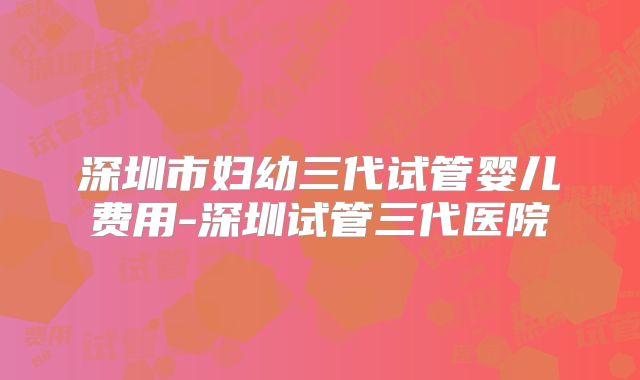 深圳市妇幼三代试管婴儿费用-深圳试管三代医院
