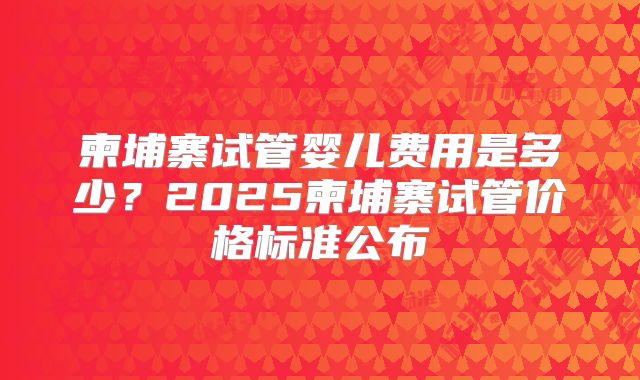 柬埔寨试管婴儿费用是多少？2025柬埔寨试管价格标准公布