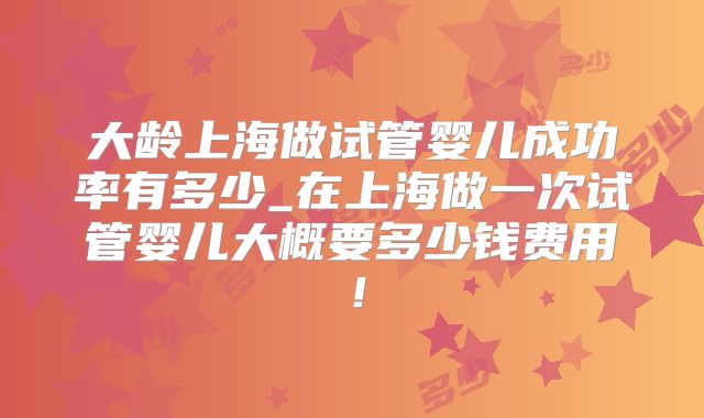 大龄上海做试管婴儿成功率有多少_在上海做一次试管婴儿大概要多少钱费用！