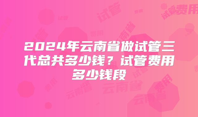 2024年云南省做试管三代总共多少钱?试管费用多少钱段