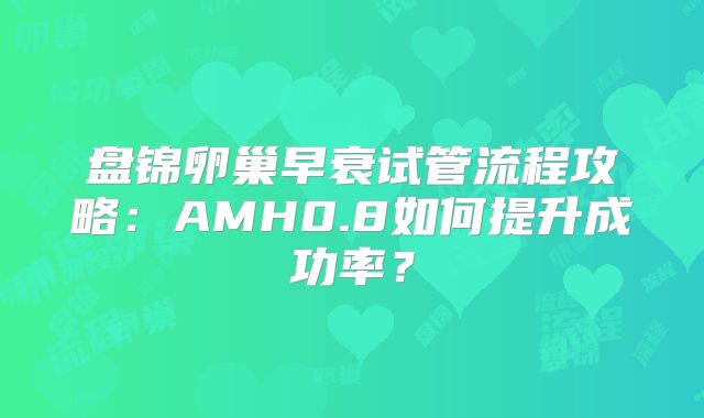 盘锦卵巢早衰试管流程攻略：AMH0.8如何提升成功率？