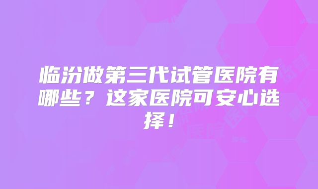 临汾做第三代试管医院有哪些?这家医院可安心选择!
