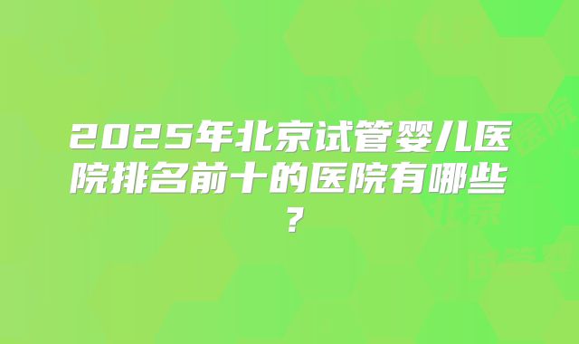 2025年北京试管婴儿医院排名前十的医院有哪些?