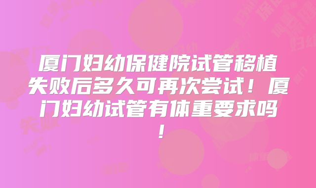 厦门妇幼保健院试管移植失败后多久可再次尝试！厦门妇幼试管有体重要求吗！