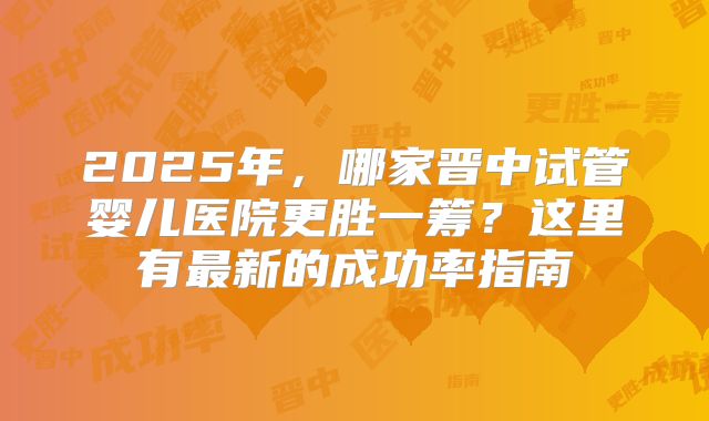 2025年，哪家晋中试管婴儿医院更胜一筹？这里有最新的成功率指南