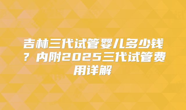 吉林三代试管婴儿多少钱？内附2025三代试管费用详解