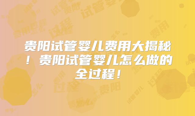 贵阳试管婴儿费用大揭秘！贵阳试管婴儿怎么做的全过程！