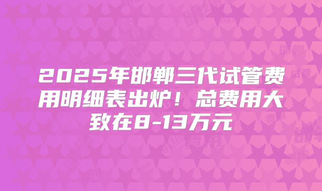 2025年邯郸三代试管费用明细表出炉!总费用大致在8-13万元
