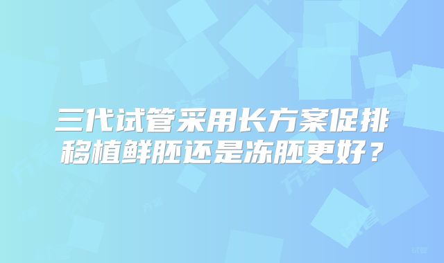 三代试管采用长方案促排移植鲜胚还是冻胚更好?