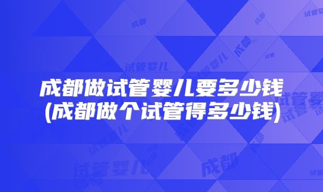 成都做试管婴儿要多少钱(成都做个试管得多少钱)
