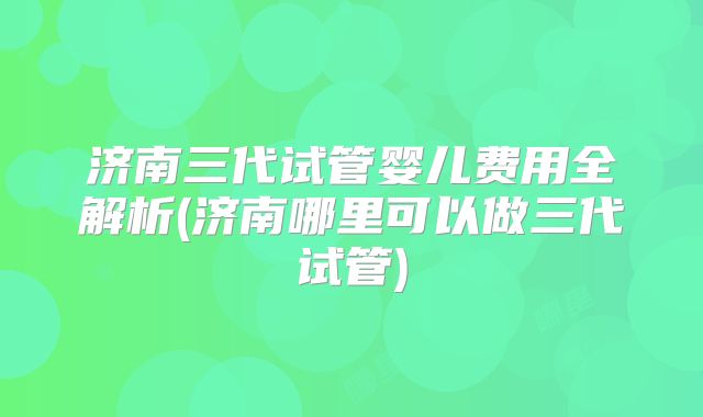 济南三代试管婴儿费用全解析(济南哪里可以做三代试管)