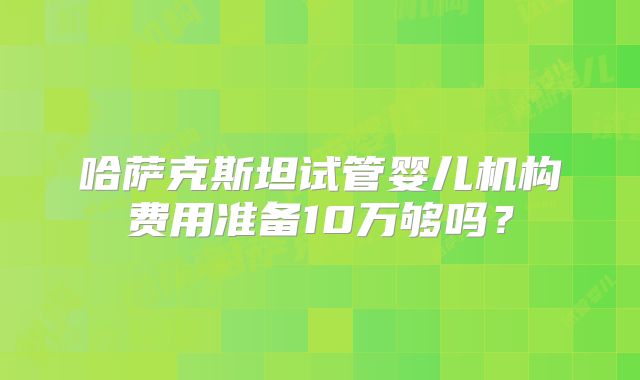 哈萨克斯坦试管婴儿机构费用准备10万够吗？