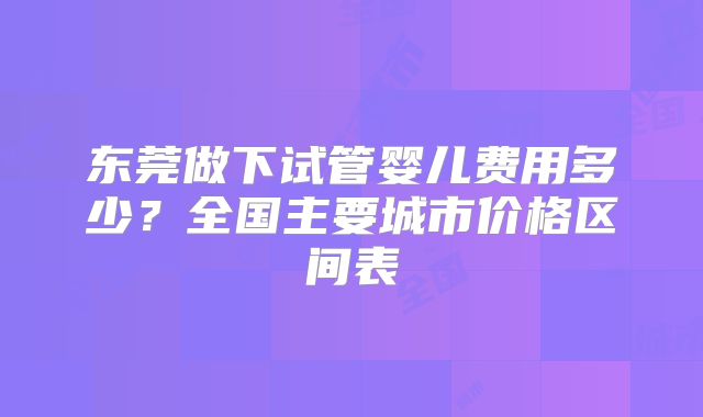 东莞做下试管婴儿费用多少？全国主要城市价格区间表