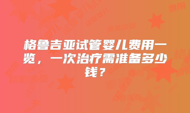 格鲁吉亚试管婴儿费用一览，一次治疗需准备多少钱？