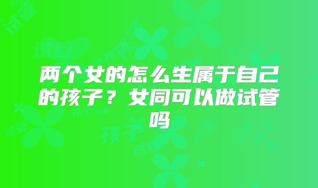 两个女的怎么生属于自己的孩子？女同可以做试管吗
