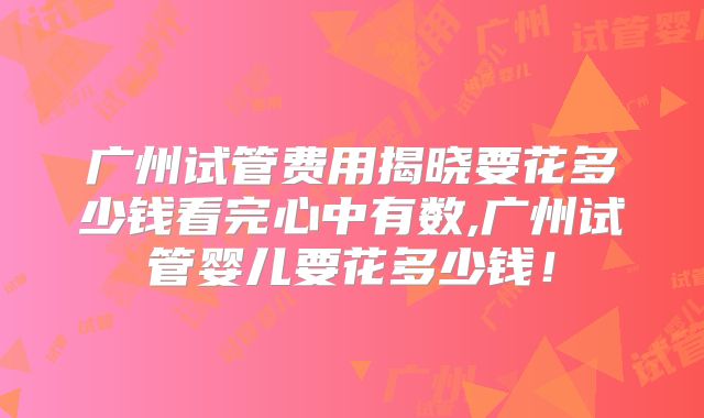 广州试管费用揭晓要花多少钱看完心中有数,广州试管婴儿要花多少钱！