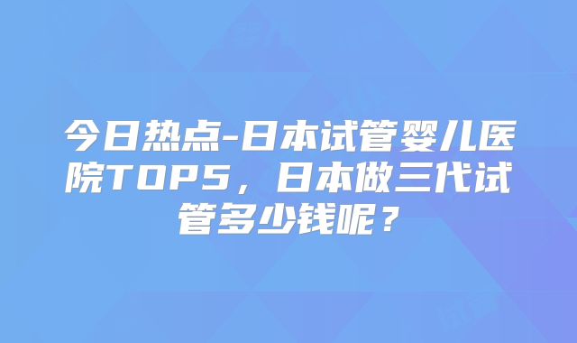 今日热点-日本试管婴儿医院TOP5，日本做三代试管多少钱呢？