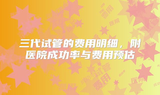 三代试管的费用明细，附医院成功率与费用预估