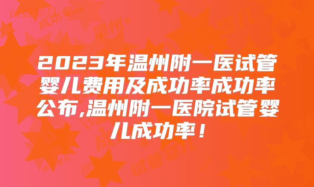 2023年温州附一医试管婴儿费用及成功率成功率公布,温州附一医院试管婴儿成功率！