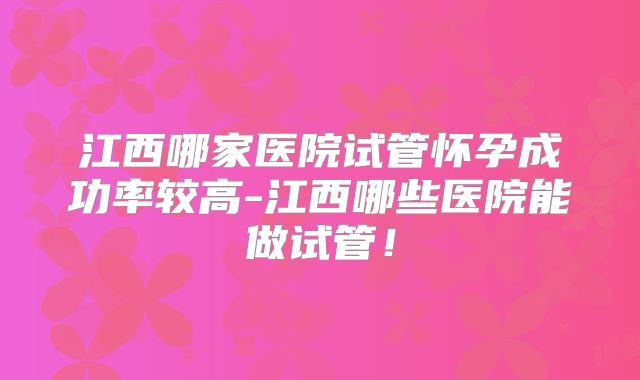江西哪家医院试管怀孕成功率较高-江西哪些医院能做试管！
