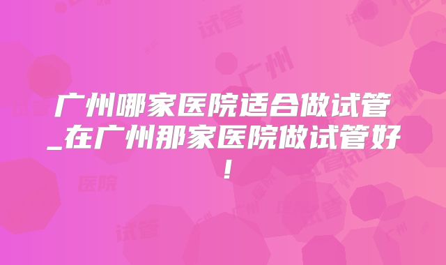 广州哪家医院适合做试管_在广州那家医院做试管好！