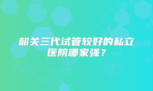 韶关三代试管较好的私立医院哪家强?