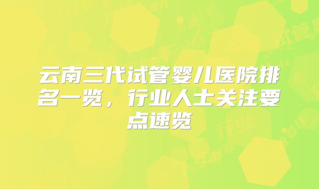 云南三代试管婴儿医院排名一览，行业人士关注要点速览