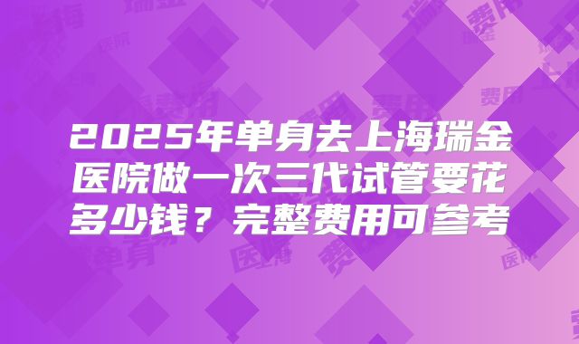 2025年单身去上海瑞金医院做一次三代试管要花多少钱?完整费用可参考