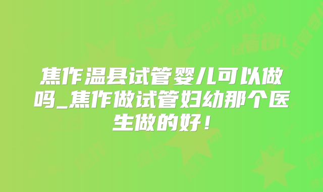 焦作温县试管婴儿可以做吗_焦作做试管妇幼那个医生做的好!