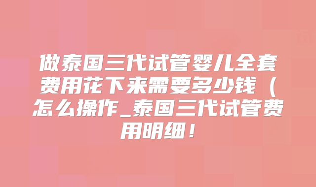 做泰国三代试管婴儿全套费用花下来需要多少钱（怎么操作_泰国三代试管费用明细！
