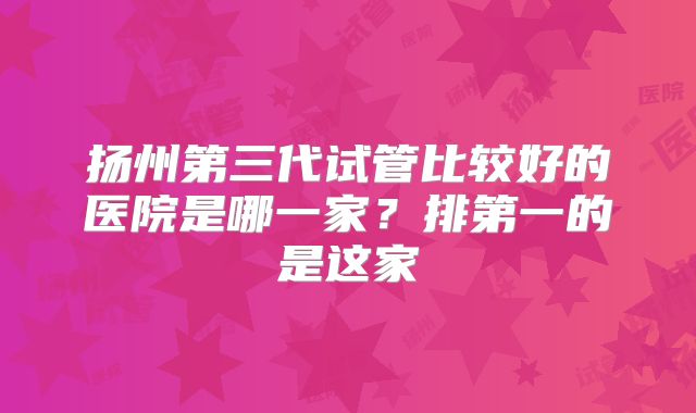扬州第三代试管比较好的医院是哪一家？排第一的是这家