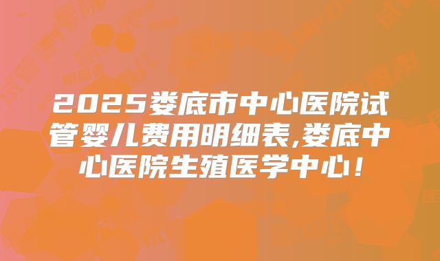 2025娄底市中心医院试管婴儿费用明细表,娄底中心医院生殖医学中心！