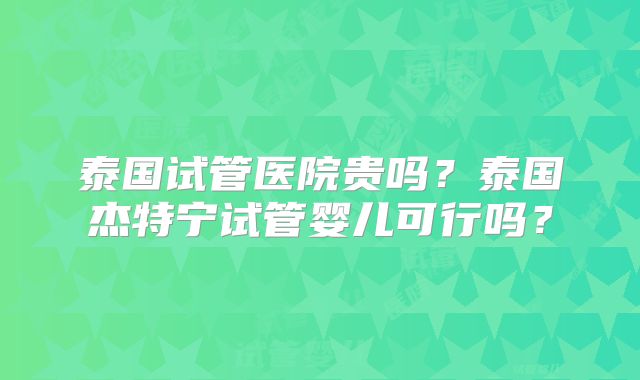 泰国试管医院贵吗？泰国杰特宁试管婴儿可行吗？