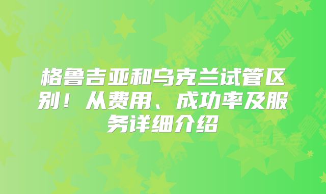格鲁吉亚和乌克兰试管区别！从费用、成功率及服务详细介绍