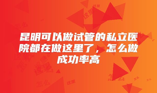 昆明可以做试管的私立医院都在做这里了,怎么做成功率高